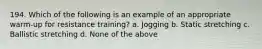 194. Which of the following is an example of an appropriate warm-up for resistance training? a. Jogging b. Static stretching c. Ballistic stretching d. None of the above