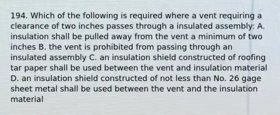 194. Which of the following is required where a vent requiring a clearance of two inches passes through a insulated assembly: A. insulation shall be pulled away from the vent a minimum of two inches B. the vent is prohibited from passing through an insulated assembly C. an insulation shield constructed of roofing tar paper shall be used between the vent and insulation material D. an insulation shield constructed of not less than No. 26 gage sheet metal shall be used between the vent and the insulation material