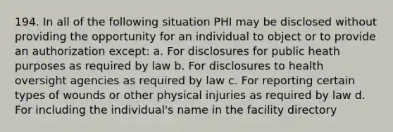 194. In all of the following situation PHI may be disclosed without providing the opportunity for an individual to object or to provide an authorization except: a. For disclosures for public heath purposes as required by law b. For disclosures to health oversight agencies as required by law c. For reporting certain types of wounds or other physical injuries as required by law d. For including the individual's name in the facility directory