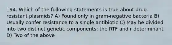 194. Which of the following statements is true about drug-resistant plasmids? A) Found only in gram-negative bacteria B) Usually confer resistance to a single antibiotic C) May be divided into two distinct genetic components: the RTF and r determinant D) Two of the above