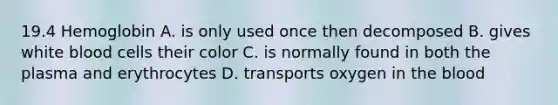 19.4 Hemoglobin A. is only used once then decomposed B. gives white blood cells their color C. is normally found in both the plasma and erythrocytes D. transports oxygen in the blood