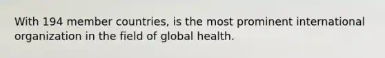 With 194 member countries, is the most prominent international organization in the field of global health.