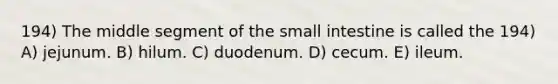 194) The middle segment of the small intestine is called the 194) A) jejunum. B) hilum. C) duodenum. D) cecum. E) ileum.