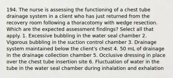 194. The nurse is assessing the functioning of a chest tube drainage system in a client who has just returned from the recovery room following a thoracotomy with wedge resection. Which are the expected assessment findings? Select all that apply. 1. Excessive bubbling in the water seal chamber 2. Vigorous bubbling in the suction control chamber 3. Drainage system maintained below the client's chest 4. 50 mL of drainage in the drainage collection chamber 5. Occlusive dressing in place over the chest tube insertion site 6. Fluctuation of water in the tube in the water seal chamber during inhalation and exhalation