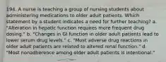 194. A nurse is teaching a group of nursing students about administering medications to older adult patients. Which statement by a student indicates a need for further teaching? a. "Alteration in hepatic function requires more frequent drug dosing." b. "Changes in GI function in older adult patients lead to lower serum drug levels." c. "Most adverse drug reactions in older adult patients are related to altered renal function." d. "Most nonadherence among older adult patients is intentional."