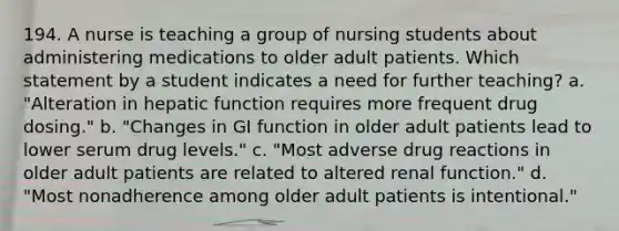 194. A nurse is teaching a group of nursing students about administering medications to older adult patients. Which statement by a student indicates a need for further teaching? a. "Alteration in hepatic function requires more frequent drug dosing." b. "Changes in GI function in older adult patients lead to lower serum drug levels." c. "Most adverse drug reactions in older adult patients are related to altered renal function." d. "Most nonadherence among older adult patients is intentional."