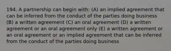 194. A partnership can begin with: (A) an implied agreement that can be inferred from the conduct of the parties doing business (B) a written agreement (C) an oral agreement (D) a written agreement or an oral agreement only (E) a written agreement or an oral agreement or an implied agreement that can be inferred from the conduct of the parties doing business