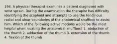 194. A physical therapist examines a patient diagnosed with wrist sprain. During the examination the therapist has difficulty identifying the scaphoid and attempts to use the tendinous radial and ulnar boundaries of the anatomical snuffbox to assist him. Which of the following active motions would be the most helpful when locating the anatomical snuffbox? 1. abduction of the thumb 2. adduction of the thumb 3. extension of the thumb 4. flexion of the thumb