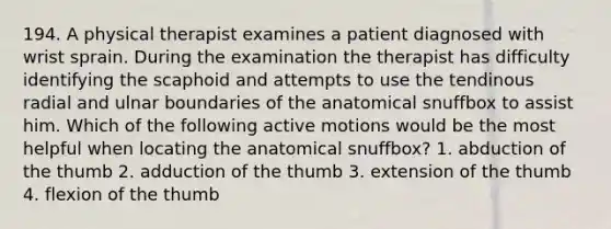 194. A physical therapist examines a patient diagnosed with wrist sprain. During the examination the therapist has difficulty identifying the scaphoid and attempts to use the tendinous radial and ulnar boundaries of the anatomical snuffbox to assist him. Which of the following active motions would be the most helpful when locating the anatomical snuffbox? 1. abduction of the thumb 2. adduction of the thumb 3. extension of the thumb 4. flexion of the thumb