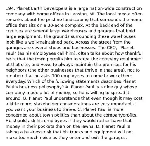 194. Planet Earth Developers is a large nation-wide construction company with home offices in Lansing, MI. The local media often remarks about the pristine landscaping that surrounds the home office that sits on a 30-acre complex. At the back end of the complex are several large warehouses and garages that hold large equipment. The grounds surrounding these warehouses look like a well-maintained park. Across the street from the garages are several shops and businesses. The CEO, "Planet Paul" (as his employees call him), often talks about how thankful he is that the town permits him to store the company equipment at that site, and vows to always maintain the premises for his neighbors (the other businesses that thrive in that area), not to mention that he asks 100 employees to come to work there everyday. Which of the following statements describes Planet Paul's business philosophy? A. Planet Paul is a nice guy whose company made a lot of money, so he is willing to spread it around. B. Planet Paul understands that even though it may cost a little more, stakeholder considerations are very important if you want your business to thrive. C. Planet Paul is more concerned about town politics than about the companyprofits. He should ask his employees if they would rather have that money in their pockets than on the lawns. D. Planet Paul is taking a business risk that his trucks and equipment will not make too much noise as they enter and exit the garages.