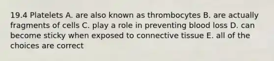 19.4 Platelets A. are also known as thrombocytes B. are actually fragments of cells C. play a role in preventing blood loss D. can become sticky when exposed to connective tissue E. all of the choices are correct