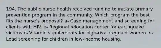 194. The public nurse health received funding to initiate primary prevention program in the community. Which program the best fits the nurse's proposal? a- Case management and screening for clients with HIV. b- Regional relocation center for earthquake victims c- Vitamin supplements for high-risk pregnant women. d- Lead screening for children in low-income housing.