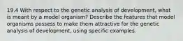 19.4 With respect to the genetic analysis of development, what is meant by a model organism? Describe the features that model organisms possess to make them attractive for the genetic analysis of development, using specific examples.