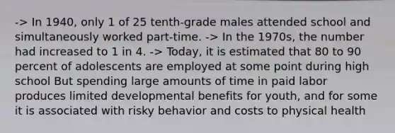 -> In 1940, only 1 of 25 tenth-grade males attended school and simultaneously worked part-time. -> In the 1970s, the number had increased to 1 in 4. -> Today, it is estimated that 80 to 90 percent of adolescents are employed at some point during high school But spending large amounts of time in paid labor produces limited developmental benefits for youth, and for some it is associated with risky behavior and costs to physical health