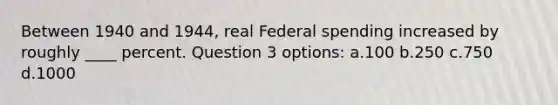 Between 1940 and 1944, real Federal spending increased by roughly ____ percent. Question 3 options: a.100 b.250 c.750 d.1000