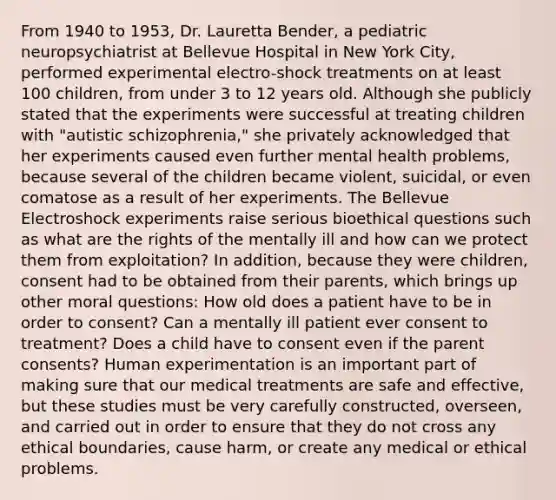 From 1940 to 1953, Dr. Lauretta Bender, a pediatric neuropsychiatrist at Bellevue Hospital in New York City, performed experimental electro-shock treatments on at least 100 children, from under 3 to 12 years old. Although she publicly stated that the experiments were successful at treating children with "autistic schizophrenia," she privately acknowledged that her experiments caused even further mental health problems, because several of the children became violent, suicidal, or even comatose as a result of her experiments. The Bellevue Electroshock experiments raise serious bioethical questions such as what are the rights of the mentally ill and how can we protect them from exploitation? In addition, because they were children, consent had to be obtained from their parents, which brings up other moral questions: How old does a patient have to be in order to consent? Can a mentally ill patient ever consent to treatment? Does a child have to consent even if the parent consents? Human experimentation is an important part of making sure that our medical treatments are safe and effective, but these studies must be very carefully constructed, overseen, and carried out in order to ensure that they do not cross any ethical boundaries, cause harm, or create any medical or ethical problems.