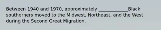 Between 1940 and 1970, approximately _____________Black southerners moved to the Midwest, Northeast, and the West during the Second Great Migration.