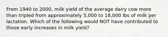 From 1940 to 2000, milk yield of the average dairy cow <a href='https://www.questionai.com/knowledge/keWHlEPx42-more-than' class='anchor-knowledge'>more than</a> tripled from approximately 5,000 to 18,000 lbs of milk per lactation. Which of the following would NOT have contributed to those early increases in milk yield?