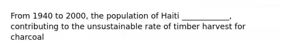 From 1940 to 2000, the population of Haiti ____________, contributing to the unsustainable rate of timber harvest for charcoal