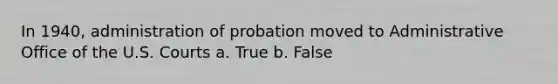 In 1940, administration of probation moved to Administrative Office of the U.S. Courts a. True b. False