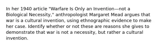 In her 1940 article "Warfare Is Only an Invention—not a Biological Necessity," anthropologist Margaret Mead argues that war is a cultural invention, using ethnographic evidence to make her case. Identify whether or not these are reasons she gives to demonstrate that war is not a necessity, but rather a cultural invention.