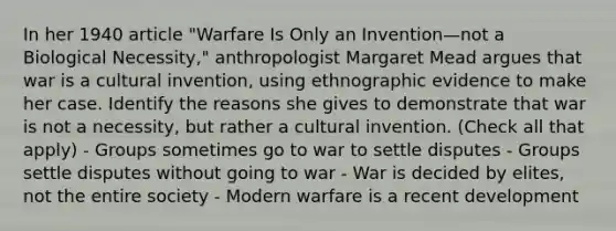 In her 1940 article "Warfare Is Only an Invention—not a Biological Necessity," anthropologist Margaret Mead argues that war is a cultural invention, using ethnographic evidence to make her case. Identify the reasons she gives to demonstrate that war is not a necessity, but rather a cultural invention. (Check all that apply) - Groups sometimes go to war to settle disputes - Groups settle disputes without going to war - War is decided by elites, not the entire society - Modern warfare is a recent development