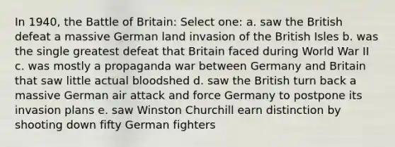 In 1940, the Battle of Britain: Select one: a. saw the British defeat a massive German land invasion of the British Isles b. was the single greatest defeat that Britain faced during World War II c. was mostly a propaganda war between Germany and Britain that saw little actual bloodshed d. saw the British turn back a massive German air attack and force Germany to postpone its invasion plans e. saw Winston Churchill earn distinction by shooting down fifty German fighters