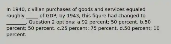 In 1940, civilian purchases of goods and services equaled roughly _____ of GDP; by 1943, this figure had changed to ________. Question 2 options: a.92 percent; 50 percent. b.50 percent; 50 percent. c.25 percent; 75 percent. d.50 percent; 10 percent.