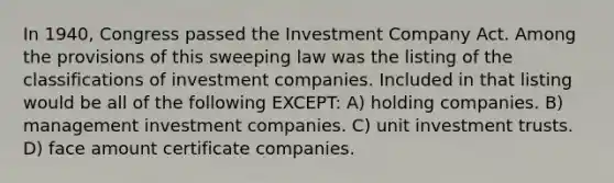 In 1940, Congress passed the Investment Company Act. Among the provisions of this sweeping law was the listing of the classifications of investment companies. Included in that listing would be all of the following EXCEPT: A) holding companies. B) management investment companies. C) unit investment trusts. D) face amount certificate companies.