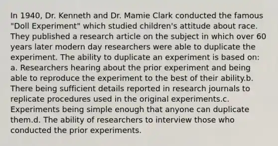 In 1940, Dr. Kenneth and Dr. Mamie Clark conducted the famous "Doll Experiment" which studied children's attitude about race. They published a research article on the subject in which over 60 years later modern day researchers were able to duplicate the experiment. The ability to duplicate an experiment is based on: a. Researchers hearing about the prior experiment and being able to reproduce the experiment to the best of their ability.b. There being sufficient details reported in research journals to replicate procedures used in the original experiments.c. Experiments being simple enough that anyone can duplicate them.d. The ability of researchers to interview those who conducted the prior experiments.