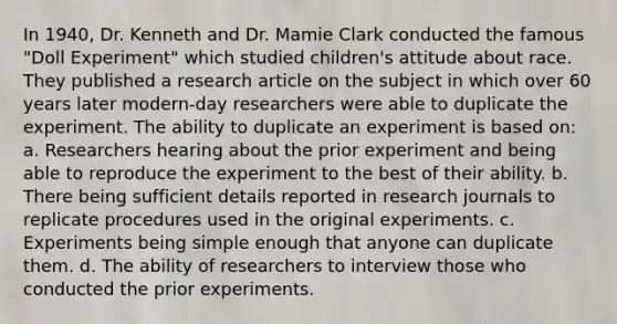 In 1940, Dr. Kenneth and Dr. Mamie Clark conducted the famous "Doll Experiment" which studied children's attitude about race. They published a research article on the subject in which over 60 years later modern-day researchers were able to duplicate the experiment. The ability to duplicate an experiment is based on: a. Researchers hearing about the prior experiment and being able to reproduce the experiment to the best of their ability. b. There being sufficient details reported in research journals to replicate procedures used in the original experiments. c. Experiments being simple enough that anyone can duplicate them. d. The ability of researchers to interview those who conducted the prior experiments.