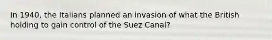 In 1940, the Italians planned an invasion of what the British holding to gain control of the Suez Canal?