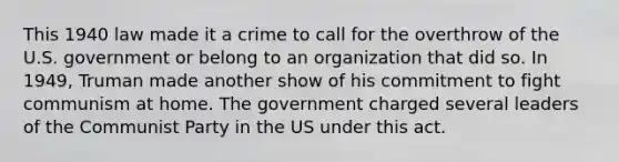 This 1940 law made it a crime to call for the overthrow of the U.S. government or belong to an organization that did so. In 1949, Truman made another show of his commitment to fight communism at home. The government charged several leaders of the Communist Party in the US under this act.