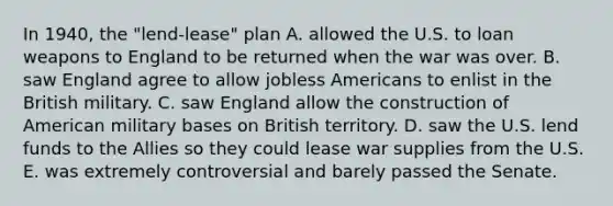 In 1940, the "lend-lease" plan A. allowed the U.S. to loan weapons to England to be returned when the war was over. B. saw England agree to allow jobless Americans to enlist in the British military. C. saw England allow the construction of American military bases on British territory. D. saw the U.S. lend funds to the Allies so they could lease war supplies from the U.S. E. was extremely controversial and barely passed the Senate.