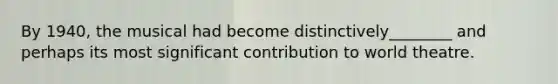By 1940, the musical had become distinctively________ and perhaps its most significant contribution to world theatre.