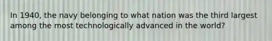 In 1940, the navy belonging to what nation was the third largest among the most technologically advanced in the world?