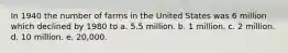 In 1940 the number of farms in the United States was 6 million which declined by 1980 to a. 5.5 million. b. 1 million. c. 2 million. d. 10 million. e. 20,000.