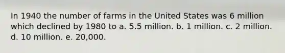 In 1940 the number of farms in the United States was 6 million which declined by 1980 to a. 5.5 million. b. 1 million. c. 2 million. d. 10 million. e. 20,000.