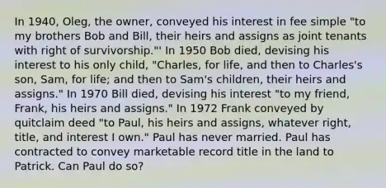 In 1940, Oleg, the owner, conveyed his interest in fee simple "to my brothers Bob and Bill, their heirs and assigns as joint tenants with right of survivorship."' In 1950 Bob died, devising his interest to his only child, "Charles, for life, and then to Charles's son, Sam, for life; and then to Sam's children, their heirs and assigns." In 1970 Bill died, devising his interest "to my friend, Frank, his heirs and assigns." In 1972 Frank conveyed by quitclaim deed "to Paul, his heirs and assigns, whatever right, title, and interest I own." Paul has never married. Paul has contracted to convey marketable record title in the land to Patrick. Can Paul do so?