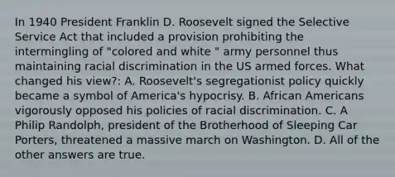 In 1940 President Franklin D. Roosevelt signed the Selective Service Act that included a provision prohibiting the intermingling of "colored and white " army personnel thus maintaining racial discrimination in the US armed forces. What changed his view?: A. Roosevelt's segregationist policy quickly became a symbol of America's hypocrisy. B. African Americans vigorously opposed his policies of racial discrimination. C. A Philip Randolph, president of the Brotherhood of Sleeping Car Porters, threatened a massive march on Washington. D. All of the other answers are true.