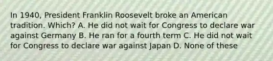 In 1940, President Franklin Roosevelt broke an American tradition. Which? A. He did not wait for Congress to declare war against Germany B. He ran for a fourth term C. He did not wait for Congress to declare war against Japan D. None of these