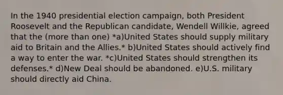 In the 1940 presidential election campaign, both President Roosevelt and the Republican candidate, Wendell Willkie, agreed that the (<a href='https://www.questionai.com/knowledge/keWHlEPx42-more-than' class='anchor-knowledge'>more than</a> one) *a)​United States should supply military aid to Britain and the Allies.* b)​United States should actively find a way to enter the war. *c)​United States should strengthen its defenses.* d)​New Deal should be abandoned. e)​U.S. military should directly aid China.