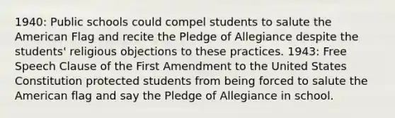 1940: Public schools could compel students to salute the American Flag and recite the Pledge of Allegiance despite the students' religious objections to these practices. 1943: Free Speech Clause of the First Amendment to the United States Constitution protected students from being forced to salute the American flag and say the Pledge of Allegiance in school.