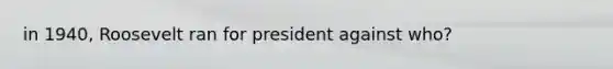 in 1940, Roosevelt ran for president against who?