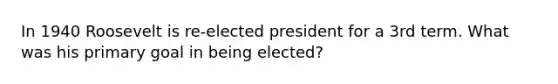 In 1940 Roosevelt is re-elected president for a 3rd term. What was his primary goal in being elected?