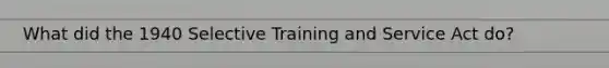 What did the 1940 Selective Training and Service Act do?