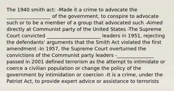 The 1940 smith act: -Made it a crime to advocate the __________________ of the government, to conspire to advocate such or to be a member of a group that advocated such -Aimed directly at Communist party of the United States -The Supreme Court convicted ______________________ leaders in 1951, rejecting the defendants' arguments that the Smith Act violated the first amendment -In 1957, the Supreme Court overturned the convictions of the Communist party leaders -_______________ passed in 2001 defined terrorism as the attempt to intimidate or coerce a civilian population or change the policy of the government by intimidation or coercion -It is a crime, under the Patriot Act, to provide expert advice or assistance to terrorists