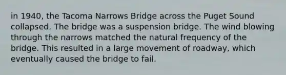 in 1940, the Tacoma Narrows Bridge across the Puget Sound collapsed. The bridge was a suspension bridge. The wind blowing through the narrows matched the natural frequency of the bridge. This resulted in a large movement of roadway, which eventually caused the bridge to fail.