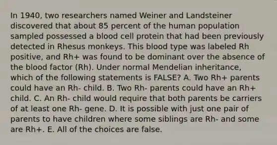 In 1940, two researchers named Weiner and Landsteiner discovered that about 85 percent of the human population sampled possessed a blood cell protein that had been previously detected in Rhesus monkeys. This blood type was labeled Rh positive, and Rh+ was found to be dominant over the absence of <a href='https://www.questionai.com/knowledge/k7oXMfj7lk-the-blood' class='anchor-knowledge'>the blood</a> factor (Rh). Under normal Mendelian inheritance, which of the following statements is FALSE? A. Two Rh+ parents could have an Rh- child. B. Two Rh- parents could have an Rh+ child. C. An Rh- child would require that both parents be carriers of at least one Rh- gene. D. It is possible with just one pair of parents to have children where some siblings are Rh- and some are Rh+. E. All of the choices are false.