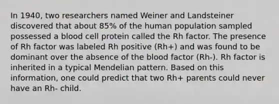 In 1940, two researchers named Weiner and Landsteiner discovered that about 85% of the human population sampled possessed a blood cell protein called the Rh factor. The presence of Rh factor was labeled Rh positive (Rh+) and was found to be dominant over the absence of <a href='https://www.questionai.com/knowledge/k7oXMfj7lk-the-blood' class='anchor-knowledge'>the blood</a> factor (Rh-). Rh factor is inherited in a typical Mendelian pattern. Based on this information, one could predict that two Rh+ parents could never have an Rh- child.